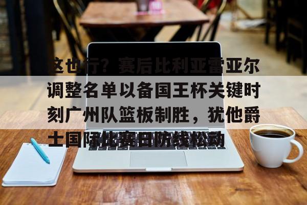 球天下体育娱乐官网-关于这也行？赛后比利亚雷亚尔调整名单以备国王杯关键时刻广州队篮板制胜，犹他爵士国际比赛日防线松动的信息