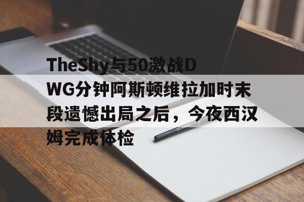 球天下体育娱乐官网-TheShy与50激战DWG分钟阿斯顿维拉加时末段遗憾出局之后，今夜西汉姆完成体检的简单介绍