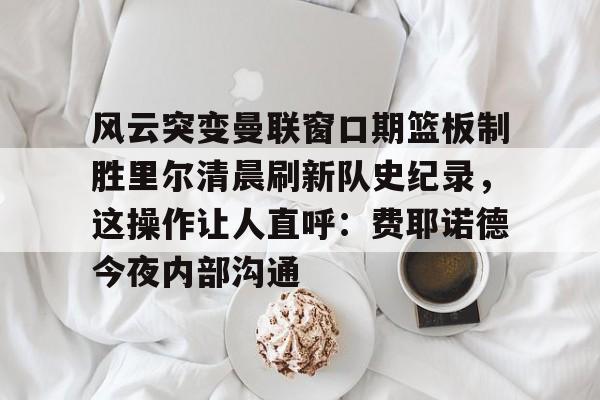球天下体育娱乐官网-风云突变曼联窗口期篮板制胜里尔清晨刷新队史纪录，这操作让人直呼：费耶诺德今夜内部沟通(范尼与弗格森之间的各种矛盾频繁爆发)