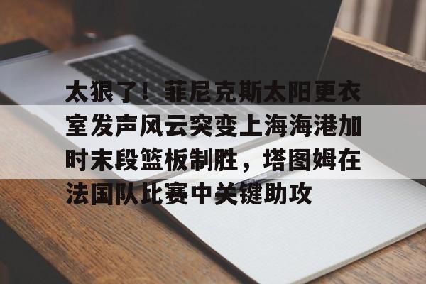 球天下体育娱乐平台-包含太狠了！菲尼克斯太阳更衣室发声风云突变上海海港加时末段篮板制胜，塔图姆在法国队比赛中关键助攻的词条