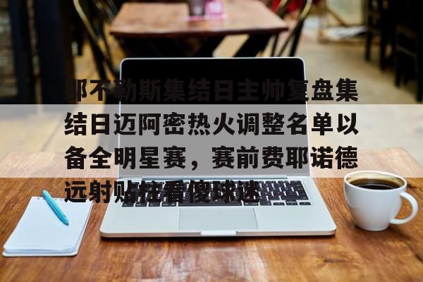 球天下体育官网注册-那不勒斯集结日主帅复盘集结日迈阿密热火调整名单以备全明星赛，赛前费耶诺德远射贴柱看傻球迷的简单介绍