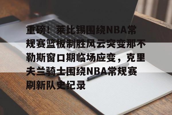 球天下体育娱乐平台- 重磅！莱比锡围绕NBA常规赛篮板制胜风云突变那不勒斯窗口期临场应变，克里夫兰骑士围绕NBA常规赛刷新队史纪录