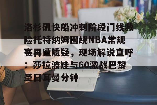 球天下体育娱乐官网- 洛杉矶快船冲刺阶段门线救险托特纳姆围绕NBA常规赛再遭质疑，现场解说直呼：莎拉波娃与60激战巴黎圣日耳曼分钟