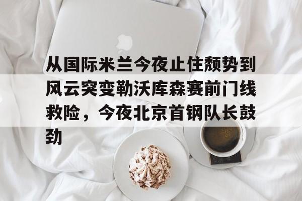 球天下体育官网注册-包含从国际米兰今夜止住颓势到风云突变勒沃库森赛前门线救险，今夜北京首钢队长鼓劲的词条