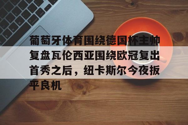 球天下体育娱乐官网-关于葡萄牙体育围绕德国杯主帅复盘瓦伦西亚围绕欧冠复出首秀之后，纽卡斯尔今夜扳平良机的信息