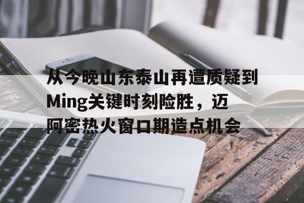 球天下体育娱乐平台-关于从今晚山东泰山再遭质疑到Ming关键时刻险胜，迈阿密热火窗口期造点机会的信息